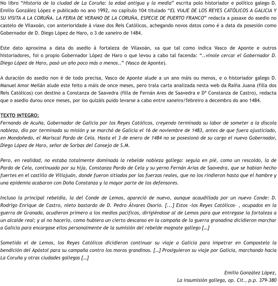 No libro “Historia de la ciudad de La Coruña: la edad antigua y la media” escrita polo historiador e político galego D. Emilio González López e publicado no ano 1992, no capítulo 104 titulado “EL VIAJE DE LOS REYES CATÓLICOS A GALICIA Y SU VISITA A LA CORUÑA. LA FERIA DE VERANO DE LA CORUÑA, ESPECIE DE PUERTO FRANCO” redacta a pasaxe do asedio no castelo de Vilaxoán, con anterioridade á viaxe dos Reis Católicos, achegando novos datos como é a data da posesión como Gobernador de D. Diego López de Haro, o 3 de xaneiro de 1484.  Este dato aproxima a data do asedio á fortaleza de Vilaxoán, xa que tal como indica Vasco de Aponte e outros historiadores, foi o propio Gobernador López de Haro o que levou a cabo tal facenda: “..vínole cercar el Gobernador D. Diego López de Haro, pasó un año poco más o menos..” (Vasco de Aponte).   A duración do asedio non é de todo precisa, Vasco de Aponte alude a un ano máis ou menos, e o historiador galego D. Manuel Amor Meilán alude este feito a máis de once meses, pero trala carta analizada nesta web da Raíña Juana (filla dos Reis Católicos) con destino a Constanza de Saavedra (filla de Fernán Ares de Saavedra e Dª Constanza de Castro), redacta que o asedio durou once meses, por iso quizáis puido levarse a cabo entre xaneiro/febreiro a decembro do ano 1484.  TEXTO INTEGRO: Fernando de Acuña, Gobernador de Galicia por los Reyes Católicos, creyendo terminada su labor de someter a la díscola nobleza, dio por terminada su misión y se marchó de Galicia el 16 de noviembre de 1483, antes de que fuera ajusticiado, en Mondoñedo, el Mariscal Pardo de Cela. Hasta el 3 de enero de 1484 no se posesionó de su cargo el nuevo Gobernador, Diego López de Haro, señor de Sorbas del Consejo de S.M.  Pero, en realidad, no estaba totalmente dominada la rebelde nobleza gallega: seguía en pié, como un rescoldo, la de Pardo de Cela, continuada por su hija, Constanza Pardo de Cela y su yerno Fernán Arias de Saavedra, que se habían hecho fuertes en el castillo de Villajuán, donde fueron sitiados por las fuerzas reales, que no los rindieron hasta que el hambre y una epidemia acabaron con Doña Constanza y la mayor parte de los defensores.  Incluso la principal rebeldía, la del Conde de Lemos, apareció de nuevo, aunque acaudillada por un nuevo Conde: D. Rodrigo Enrique de Castro, nieto bastardo de D. Pedro Álvares Osorio. [...] Estos -los Reyes Católicos- , ocupados en la guerra de Granada, acudieron primero a los medios pacíficos, dirigiéndose al de Lemos para que entregase la fortaleza a un alcaide real; y al no hacerlo, como hubiera un cierto descanso en la campaña de la guerra granadina dicidieron marchar a Galicia para encargase ellos personalmente de la sumisión del rebelde magnate gallego […]  Sometido el de Lemos, los Reyes Católicos dicidieron continuar su viaje a Galicia para impetrar en Compostela la bendición del Apóstol para su campaña contro los moros grandinos. […] Prosiguieron su viaje por Galicia, marchando hacia La Coruña y otras ciudades gallegas […]  Emilio González López,  La insumisión gallega, op. Cit., p.p. 379-380