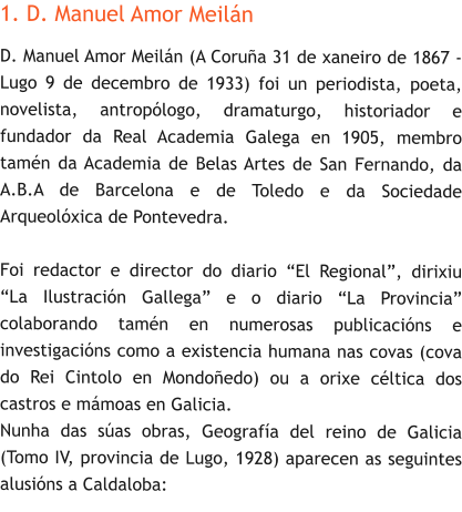 1. D. Manuel Amor Meilán D. Manuel Amor Meilán (A Coruña 31 de xaneiro de 1867 - Lugo 9 de decembro de 1933) foi un periodista, poeta, novelista, antropólogo, dramaturgo, historiador e fundador da Real Academia Galega en 1905, membro tamén da Academia de Belas Artes de San Fernando, da A.B.A de Barcelona e de Toledo e da Sociedade Arqueolóxica de Pontevedra.  Foi redactor e director do diario “El Regional”, dirixiu “La Ilustración Gallega” e o diario “La Provincia” colaborando tamén en numerosas publicacións e investigacións como a existencia humana nas covas (cova do Rei Cintolo en Mondoñedo) ou a orixe céltica dos castros e mámoas en Galicia. Nunha das súas obras, Geografía del reino de Galicia (Tomo IV, provincia de Lugo, 1928) aparecen as seguintes alusións a Caldaloba:
